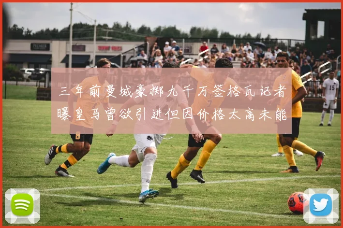 三年前曼城豪掷九千万签格瓦记者曝皇马曾欲引进但因价格太高未能成行