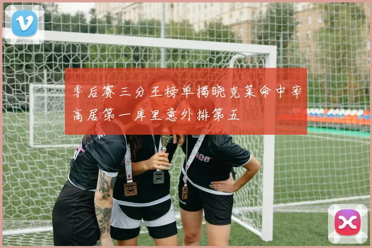季后赛三分王榜单揭晓克莱命中率高居第一库里意外排第五