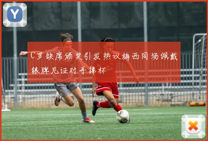 C罗缺席颁奖引发热议梅西同场佩戴银牌见证对手捧杯