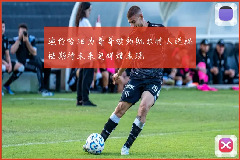迪伦哈珀为哥哥续约凯尔特人送祝福期待未来更辉煌表现