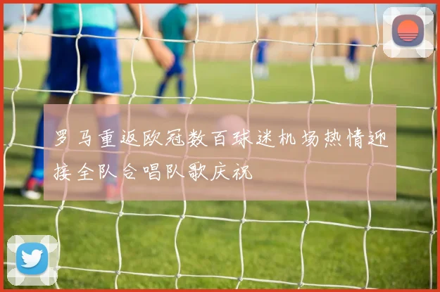 罗马重返欧冠数百球迷机场热情迎接全队合唱队歌庆祝