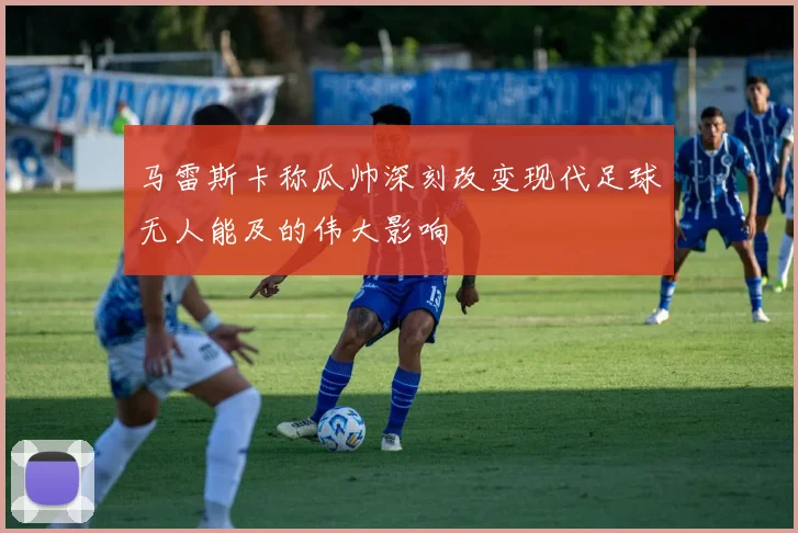马雷斯卡称瓜帅深刻改变现代足球无人能及的伟大影响