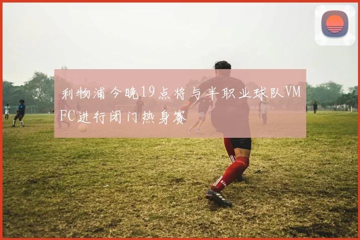 利物浦今晚19点将与半职业球队VMFC进行闭门热身赛