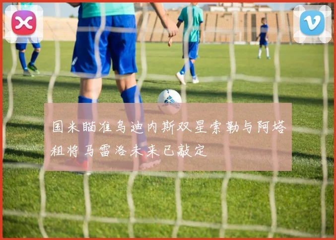 国米瞄准乌迪内斯双星索勒与阿塔租将马雷洛未来已敲定