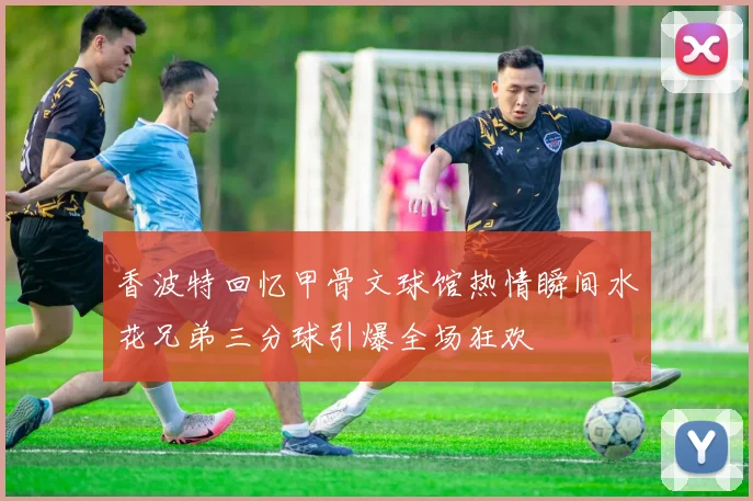 香波特回忆甲骨文球馆热情瞬间水花兄弟三分球引爆全场狂欢