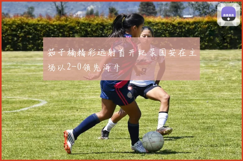 茹子楠精彩远射首开纪录国安在主场以2-0领先海牛