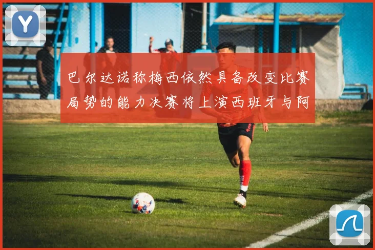 巴尔达诺称梅西依然具备改变比赛局势的能力决赛将上演西班牙与阿根廷对决