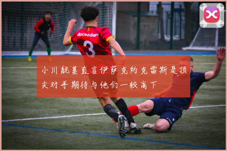 小川航基直言伊萨克约克雷斯是顶尖对手期待与他们一较高下