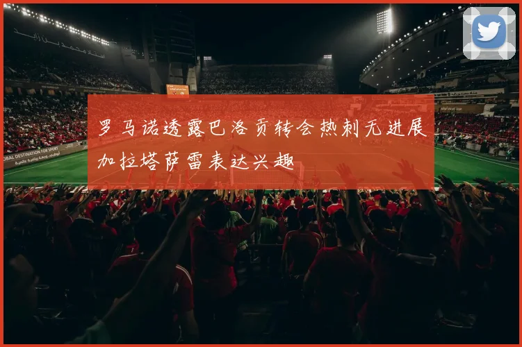 罗马诺透露巴洛贡转会热刺无进展加拉塔萨雷表达兴趣