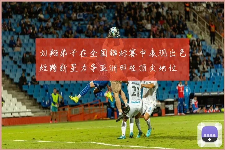 刘翔弟子在全国锦标赛中表现出色短跨新星力争亚洲田径顶尖地位