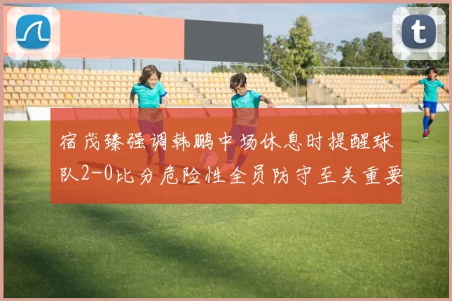 宿茂臻强调韩鹏中场休息时提醒球队2-0比分危险性全员防守至关重要