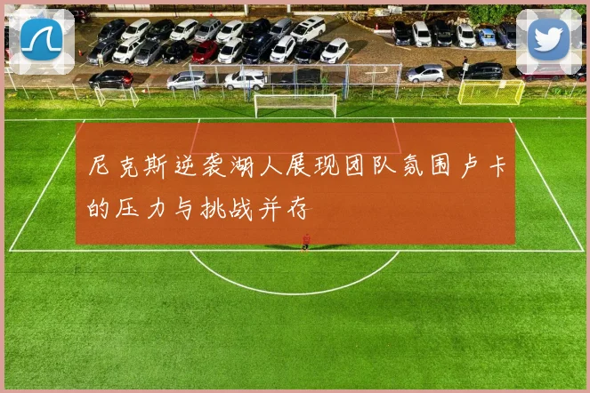 尼克斯逆袭湖人展现团队氛围卢卡的压力与挑战并存