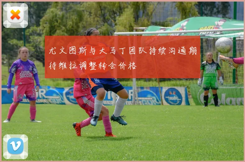 尤文图斯与大马丁团队持续沟通期待维拉调整转会价格
