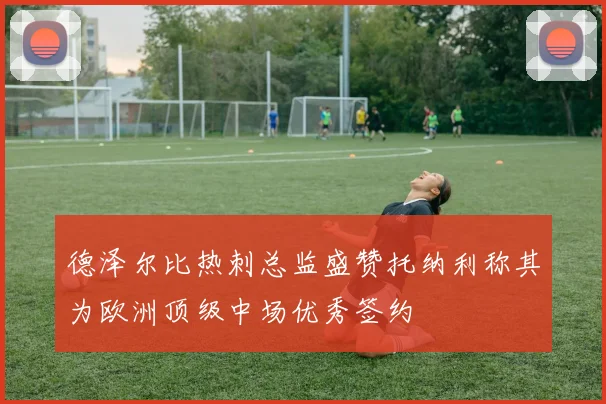 德泽尔比热刺总监盛赞托纳利称其为欧洲顶级中场优秀签约