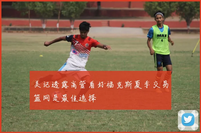 美记透露高管看好福克斯夏季交易篮网是最佳选择