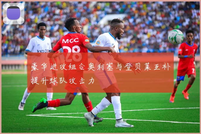 豪华进攻组合奥利塞与登贝莱互补提升球队攻击力