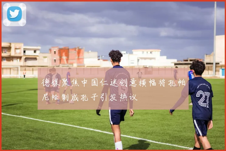 德媒聚焦中国仁迷创意横幅将孔帕尼绘制成孔子引发热议