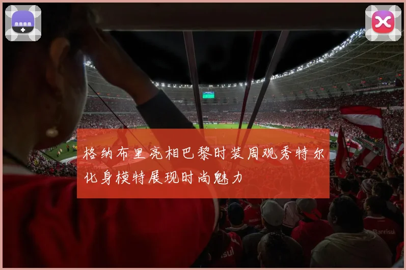 格纳布里亮相巴黎时装周观秀特尔化身模特展现时尚魅力