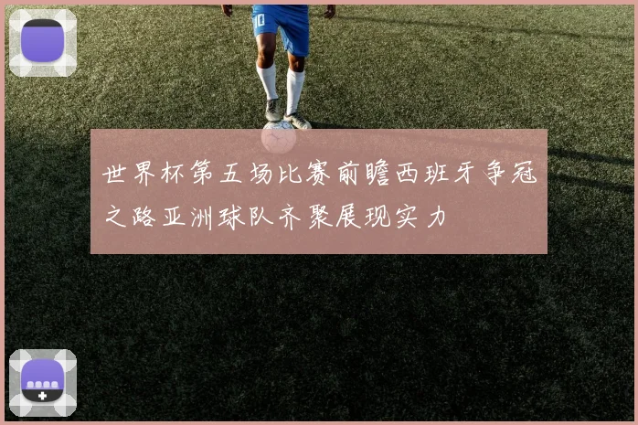 世界杯第五场比赛前瞻西班牙争冠之路亚洲球队齐聚展现实力