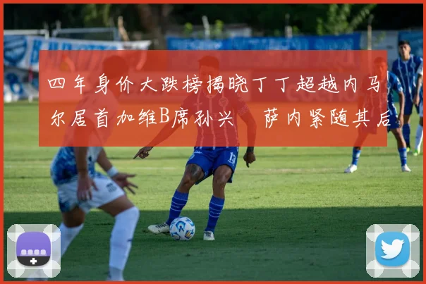 四年身价大跌榜揭晓丁丁超越内马尔居首加维B席孙兴慜萨内紧随其后