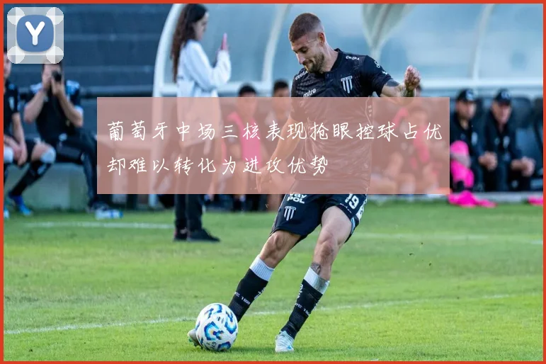 葡萄牙中场三核表现抢眼控球占优却难以转化为进攻优势