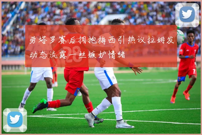 劳塔罗赛后拥抱梅西引热议拉姆发动态流露一丝嫉妒情绪