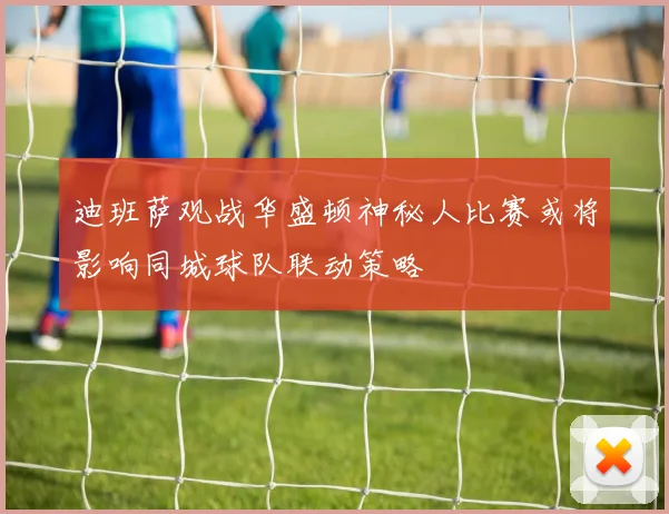 迪班萨观战华盛顿神秘人比赛或将影响同城球队联动策略