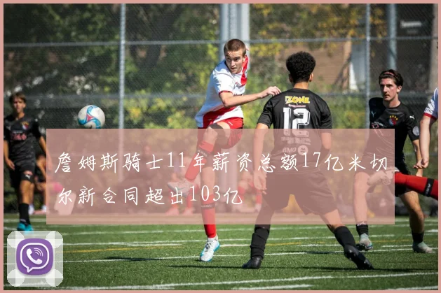詹姆斯骑士11年薪资总额17亿米切尔新合同超出103亿