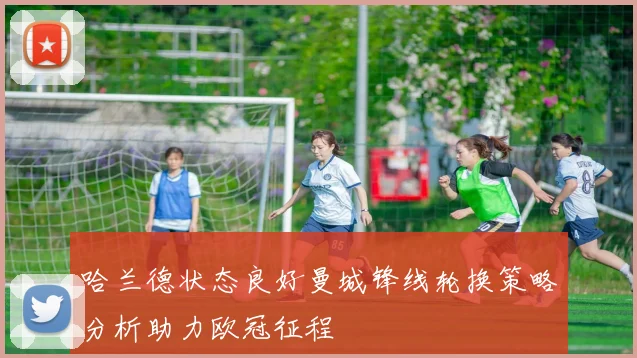 哈兰德状态良好曼城锋线轮换策略分析助力欧冠征程