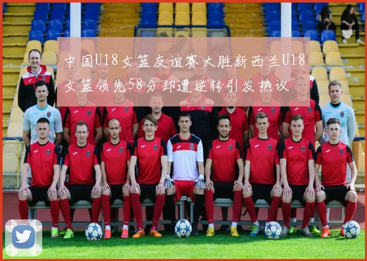 中国U18女篮友谊赛大胜新西兰U18女篮领先58分却遭逆转引发热议